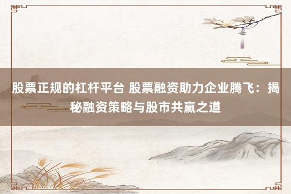股票正规的杠杆平台 股票融资助力企业腾飞：揭秘融资策略与股市共赢之道