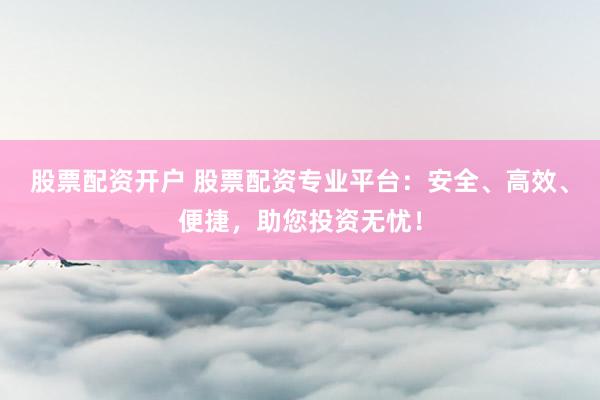 股票配资开户 股票配资专业平台：安全、高效、便捷，助您投资无忧！