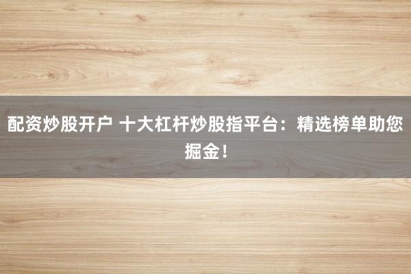 配资炒股开户 十大杠杆炒股指平台：精选榜单助您掘金！