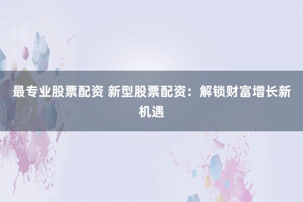 最专业股票配资 新型股票配资：解锁财富增长新机遇