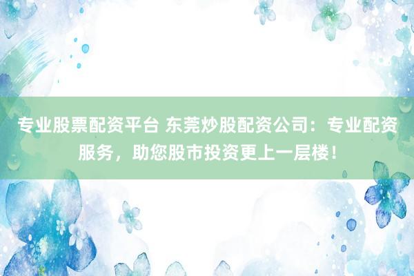 专业股票配资平台 东莞炒股配资公司：专业配资服务，助您股市投资更上一层楼！