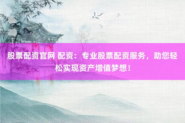 股票配资官网 配资：专业股票配资服务，助您轻松实现资产增值梦想！