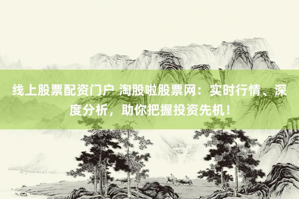 线上股票配资门户 淘股啦股票网：实时行情、深度分析，助你把握投资先机！
