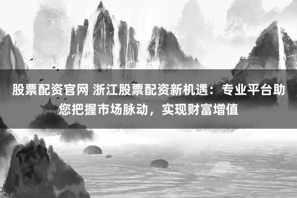 股票配资官网 浙江股票配资新机遇：专业平台助您把握市场脉动，实现财富增值