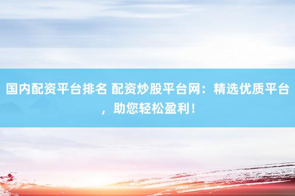 国内配资平台排名 配资炒股平台网：精选优质平台，助您轻松盈利！