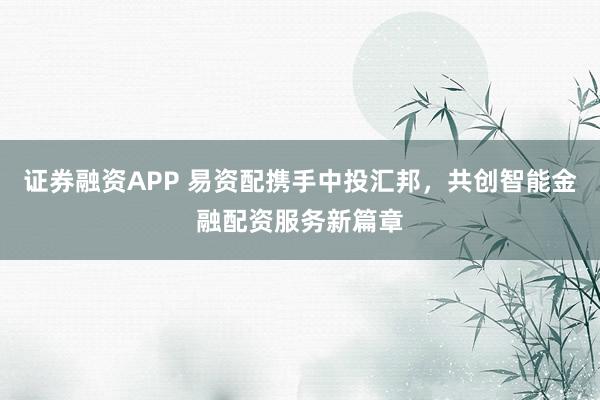 证券融资APP 易资配携手中投汇邦，共创智能金融配资服务新篇章