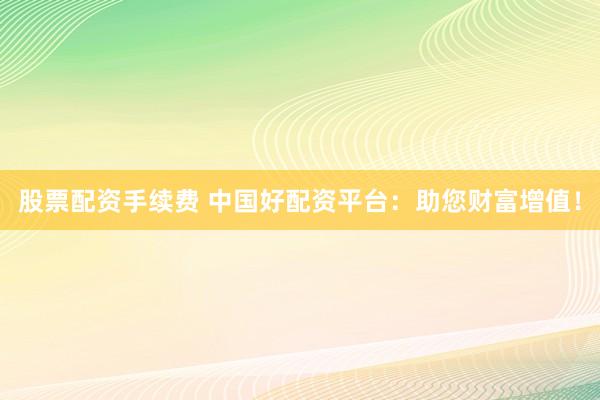 股票配资手续费 中国好配资平台：助您财富增值！