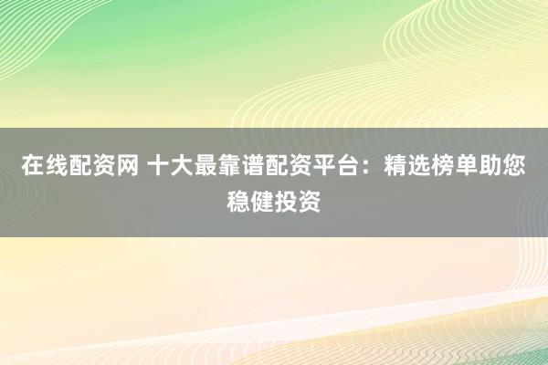 在线配资网 十大最靠谱配资平台：精选榜单助您稳健投资