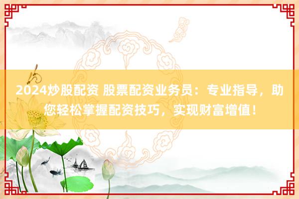 2024炒股配资 股票配资业务员：专业指导，助您轻松掌握配资技巧，实现财富增值！