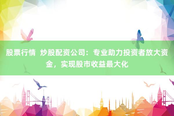 股票行情  炒股配资公司：专业助力投资者放大资金，实现股市收益最大化