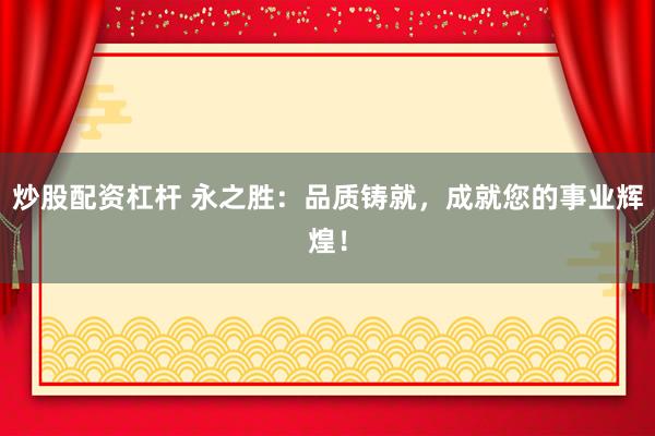 炒股配资杠杆 永之胜：品质铸就，成就您的事业辉煌！