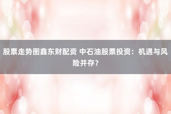 股票走势图鑫东财配资 中石油股票投资：机遇与风险并存？