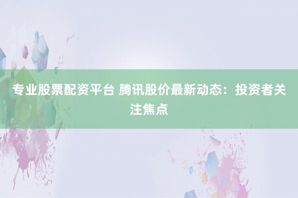 专业股票配资平台 腾讯股价最新动态：投资者关注焦点