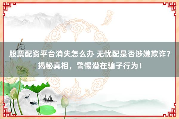 股票配资平台消失怎么办 无忧配是否涉嫌欺诈？揭秘真相，警惕潜在骗子行为！