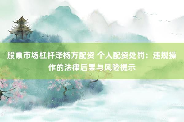 股票市场杠杆泽杨方配资 个人配资处罚：违规操作的法律后果与风险提示