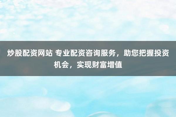 炒股配资网站 专业配资咨询服务，助您把握投资机会，实现财富增值