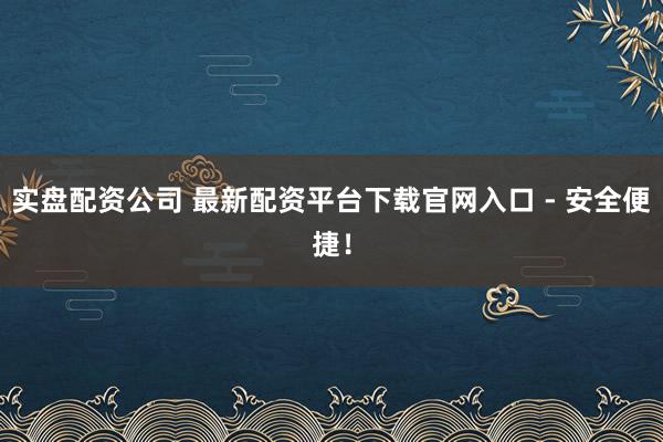 实盘配资公司 最新配资平台下载官网入口 - 安全便捷！