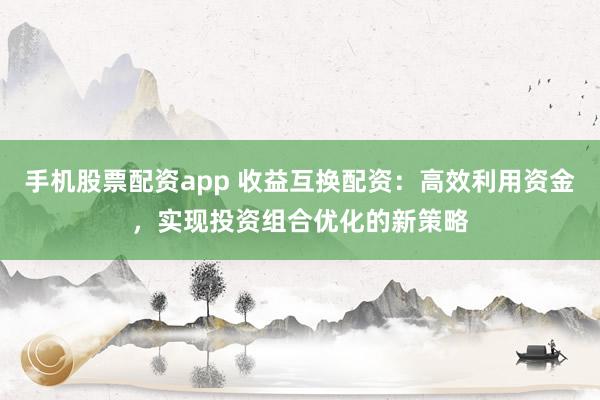 手机股票配资app 收益互换配资：高效利用资金，实现投资组合优化的新策略