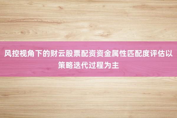 风控视角下的财云股票配资资金属性匹配度评估以策略迭代过程为主