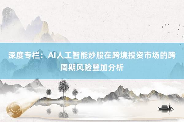 深度专栏：AI人工智能炒股在跨境投资市场的跨周期风险叠加分析