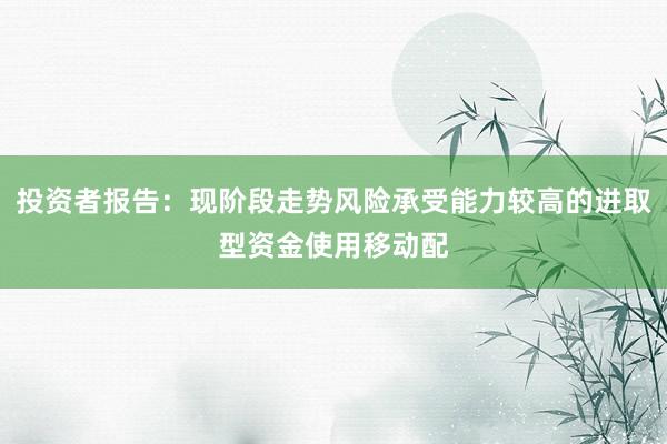 投资者报告：现阶段走势风险承受能力较高的进取型资金使用移动配