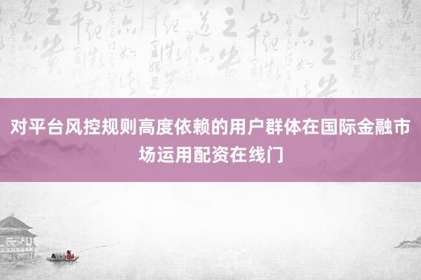 对平台风控规则高度依赖的用户群体在国际金融市场运用配资在线门