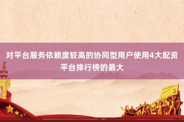 对平台服务依赖度较高的协同型用户使用4大配资平台排行榜的最大