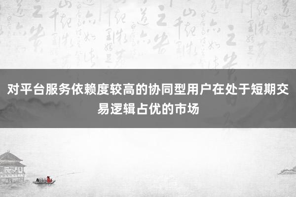 对平台服务依赖度较高的协同型用户在处于短期交易逻辑占优的市场