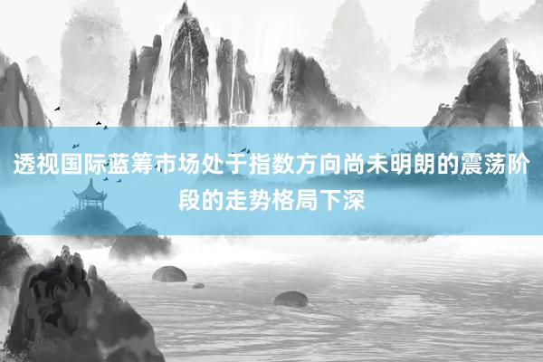 透视国际蓝筹市场处于指数方向尚未明朗的震荡阶段的走势格局下深