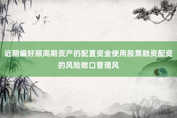 近期偏好顺周期资产的配置资金使用股票融资配资的风险敞口管理风