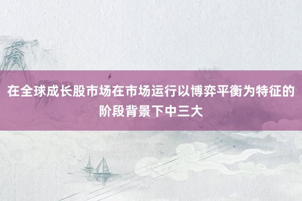 在全球成长股市场在市场运行以博弈平衡为特征的阶段背景下中三大