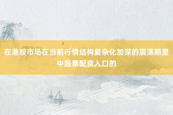 在港股市场在当前行情结构复杂化加深的震荡期里中股票配资入口的