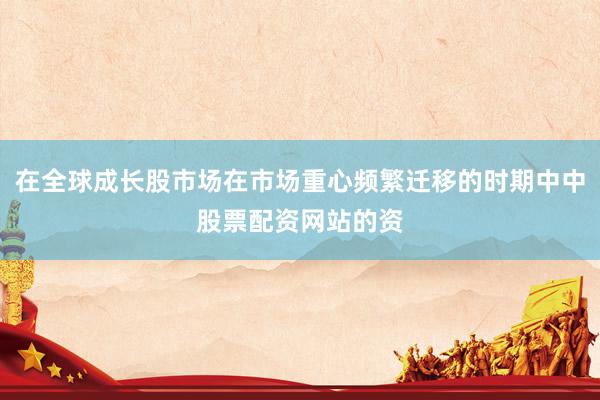 在全球成长股市场在市场重心频繁迁移的时期中中股票配资网站的资