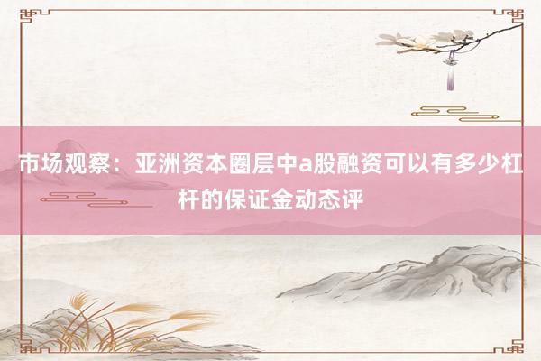 市场观察：亚洲资本圈层中a股融资可以有多少杠杆的保证金动态评