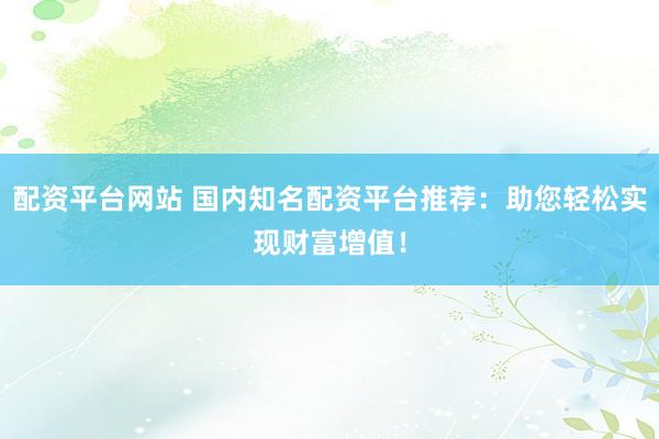 配资平台网站 国内知名配资平台推荐：助您轻松实现财富增值！