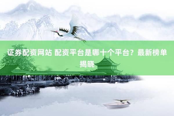 证券配资网站 配资平台是哪十个平台？最新榜单揭晓