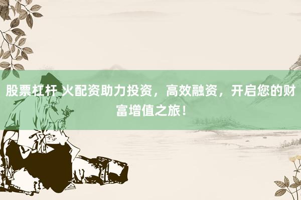 股票杠杆 火配资助力投资，高效融资，开启您的财富增值之旅！