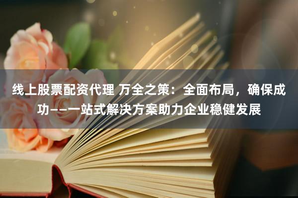 线上股票配资代理 万全之策：全面布局，确保成功——一站式解决方案助力企业稳健发展