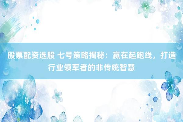 股票配资选股 七号策略揭秘：赢在起跑线，打造行业领军者的非传统智慧